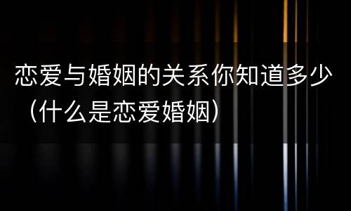恋爱与婚姻的关系你知道多少（什么是恋爱婚姻）