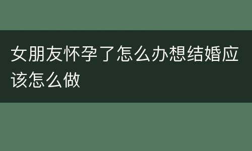 女朋友怀孕了怎么办想结婚应该怎么做