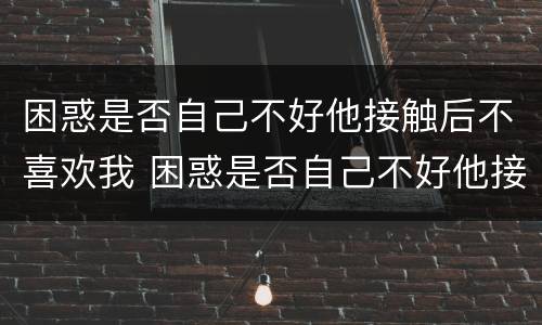 困惑是否自己不好他接触后不喜欢我 困惑是否自己不好他接触后不喜欢我了