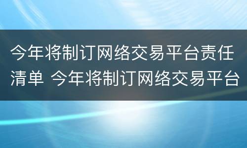今年将制订网络交易平台责任清单 今年将制订网络交易平台责任清单的通知