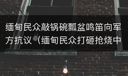 缅甸民众敲锅碗瓢盆鸣笛向军方抗议（缅甸民众打砸抢烧中企）