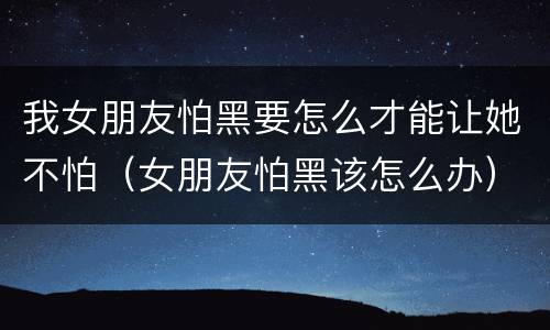 我女朋友怕黑要怎么才能让她不怕（女朋友怕黑该怎么办）