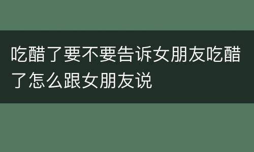 吃醋了要不要告诉女朋友吃醋了怎么跟女朋友说