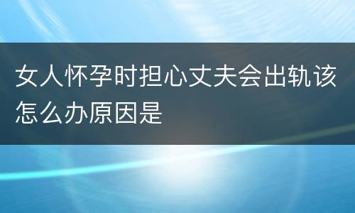 女人怀孕时担心丈夫会出轨该怎么办原因是