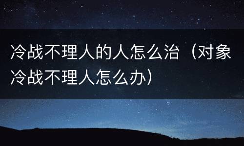 冷战不理人的人怎么治（对象冷战不理人怎么办）