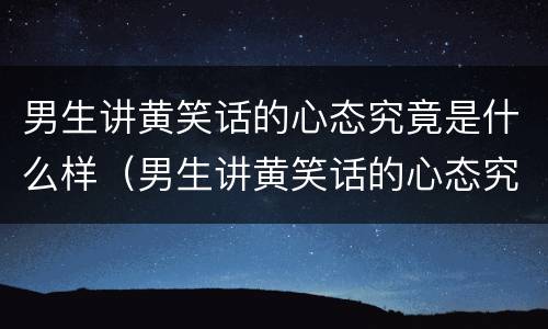 男生讲黄笑话的心态究竟是什么样（男生讲黄笑话的心态究竟是什么样子的）