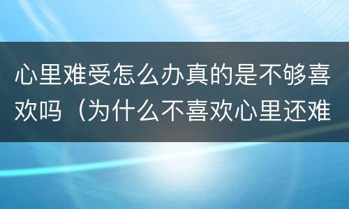 心里难受怎么办真的是不够喜欢吗（为什么不喜欢心里还难受）