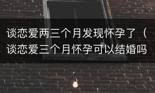谈恋爱两三个月发现怀孕了（谈恋爱三个月怀孕可以结婚吗）