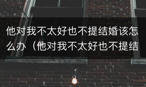 他对我不太好也不提结婚该怎么办（他对我不太好也不提结婚该怎么办呢）
