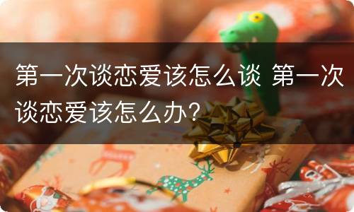 第一次谈恋爱该怎么谈 第一次谈恋爱该怎么办?