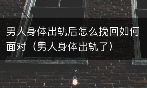 男人身体出轨后怎么挽回如何面对（男人身体出轨了）