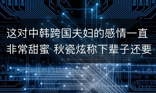 这对中韩跨国夫妇的感情一直非常甜蜜 秋瓷炫称下辈子还要嫁给于晓光