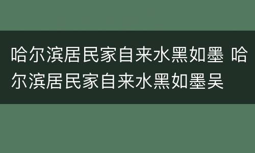 哈尔滨居民家自来水黑如墨 哈尔滨居民家自来水黑如墨吴