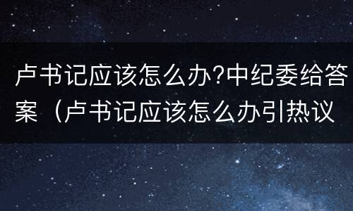 卢书记应该怎么办?中纪委给答案（卢书记应该怎么办引热议原因）