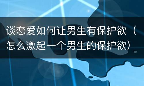 谈恋爱如何让男生有保护欲（怎么激起一个男生的保护欲）