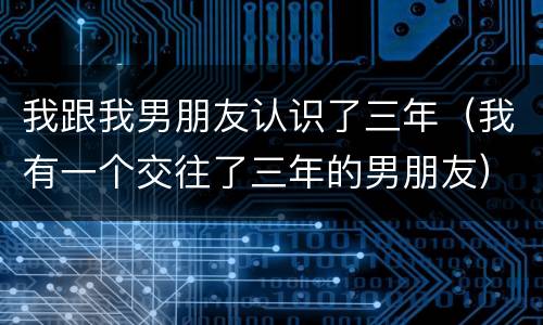 我跟我男朋友认识了三年（我有一个交往了三年的男朋友）