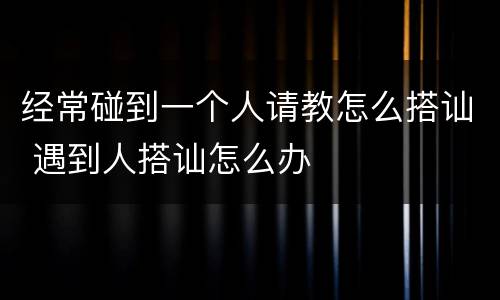 经常碰到一个人请教怎么搭讪 遇到人搭讪怎么办