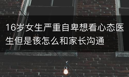 16岁女生严重自卑想看心态医生但是该怎么和家长沟通