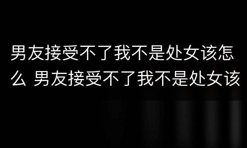 男友接受不了我不是处女该怎么 男友接受不了我不是处女该怎么办
