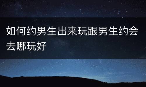 如何约男生出来玩跟男生约会去哪玩好