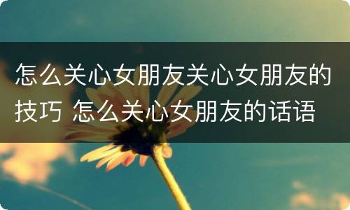 怎么关心女朋友关心女朋友的技巧 怎么关心女朋友的话语
