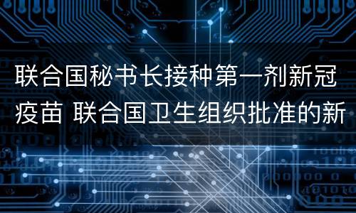 联合国秘书长接种第一剂新冠疫苗 联合国卫生组织批准的新冠疫苗