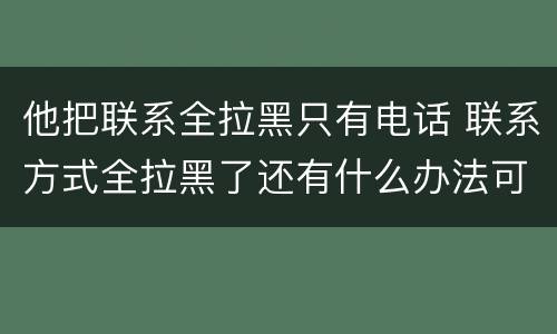 他把联系全拉黑只有电话 联系方式全拉黑了还有什么办法可以联系