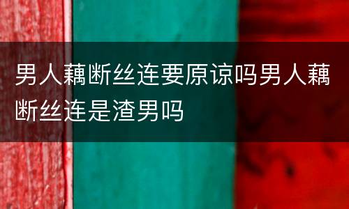 男人藕断丝连要原谅吗男人藕断丝连是渣男吗