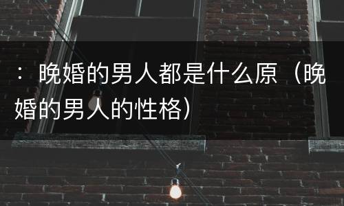 ：晚婚的男人都是什么原（晚婚的男人的性格）