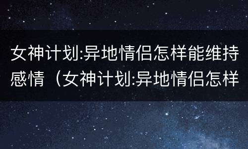 女神计划:异地情侣怎样能维持感情（女神计划:异地情侣怎样能维持感情呢）
