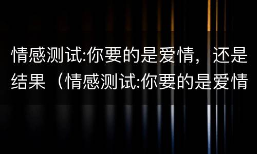 情感测试:你要的是爱情，还是结果（情感测试:你要的是爱情,还是结果呢）