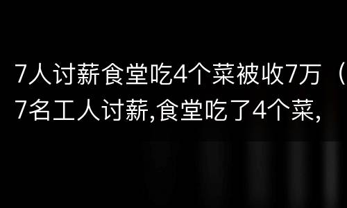 7人讨薪食堂吃4个菜被收7万（7名工人讨薪,食堂吃了4个菜,老板要收7万块）