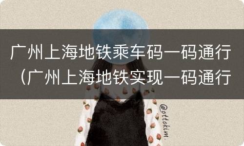 广州上海地铁乘车码一码通行（广州上海地铁实现一码通行）