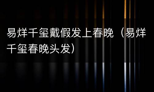 易烊千玺戴假发上春晚（易烊千玺春晚头发）