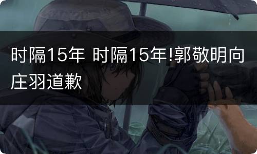时隔15年 时隔15年!郭敬明向庄羽道歉