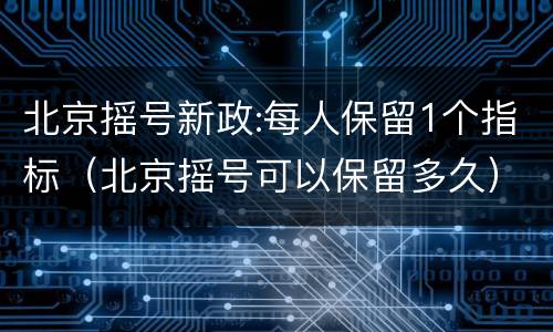 北京摇号新政:每人保留1个指标（北京摇号可以保留多久）