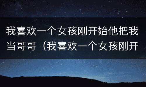 我喜欢一个女孩刚开始他把我当哥哥（我喜欢一个女孩刚开始他把我当哥哥怎么办）