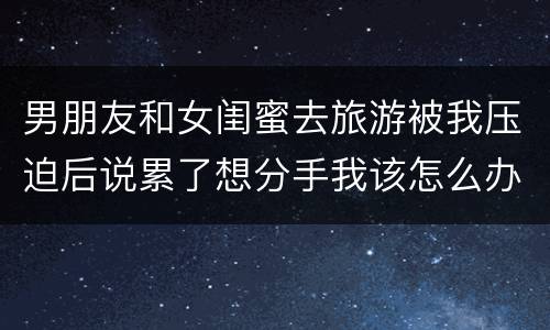 男朋友和女闺蜜去旅游被我压迫后说累了想分手我该怎么办