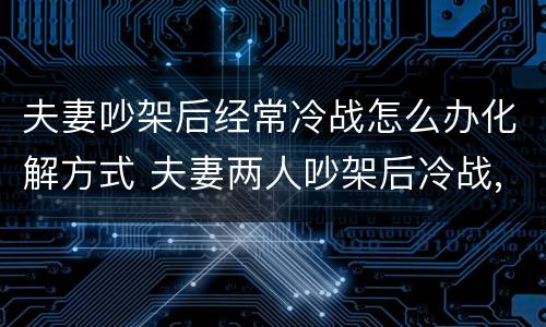 夫妻吵架后经常冷战怎么办化解方式 夫妻两人吵架后冷战,也不伤心,各过各的