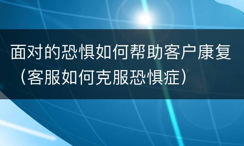 面对的恐惧如何帮助客户康复（客服如何克服恐惧症）