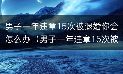 男子一年违章15次被退婚你会怎么办（男子一年违章15次被退婚你会怎么办呢）