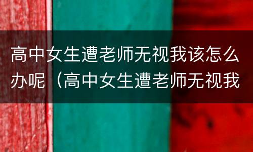高中女生遭老师无视我该怎么办呢（高中女生遭老师无视我该怎么办呢视频）