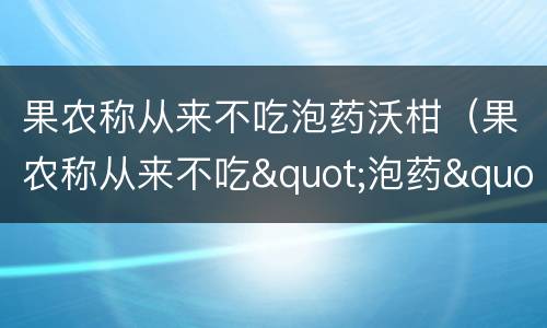 果农称从来不吃泡药沃柑（果农称从来不吃"泡药"沃柑）