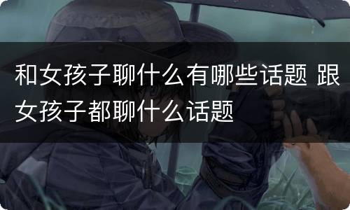 和女孩子聊什么有哪些话题 跟女孩子都聊什么话题