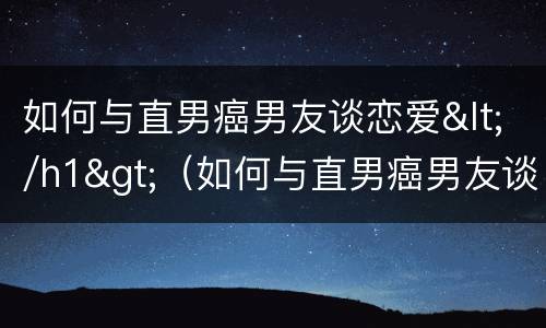 如何与直男癌男友谈恋爱</h1>（如何与直男癌男友谈恋爱呢）