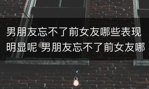 男朋友忘不了前女友哪些表现明显呢 男朋友忘不了前女友哪些表现明显呢知乎