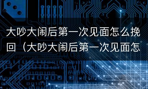 大吵大闹后第一次见面怎么挽回（大吵大闹后第一次见面怎么挽回女朋友）