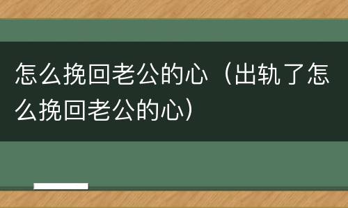 怎么挽回老公的心（出轨了怎么挽回老公的心）