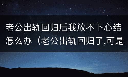 老公出轨回归后我放不下心结怎么办（老公出轨回归了,可是我忘不了怎么办）