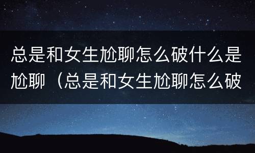 总是和女生尬聊怎么破什么是尬聊（总是和女生尬聊怎么破什么是尬聊呢）
